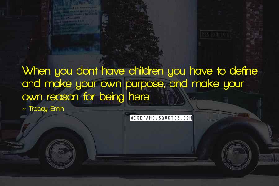 Tracey Emin Quotes: When you don't have children you have to define and make your own purpose, and make your own reason for being here.