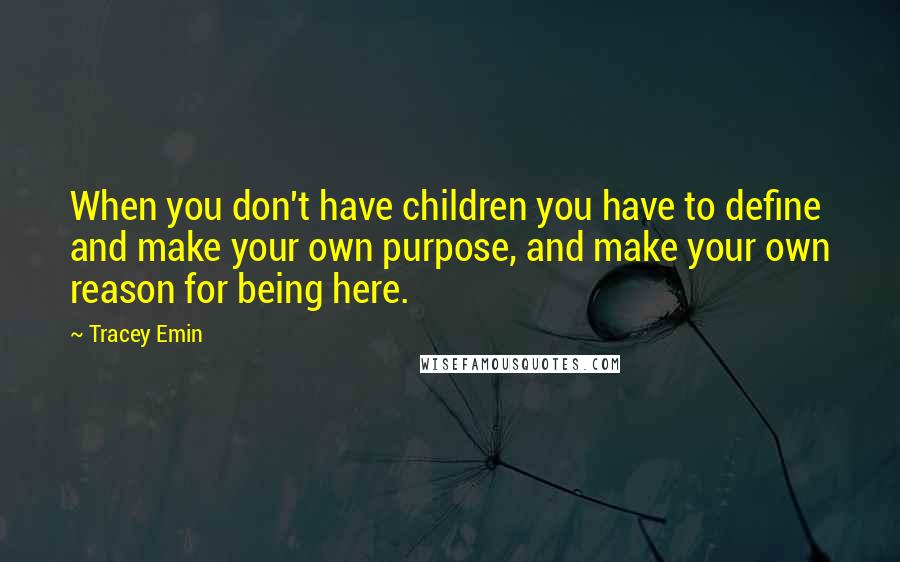 Tracey Emin Quotes: When you don't have children you have to define and make your own purpose, and make your own reason for being here.