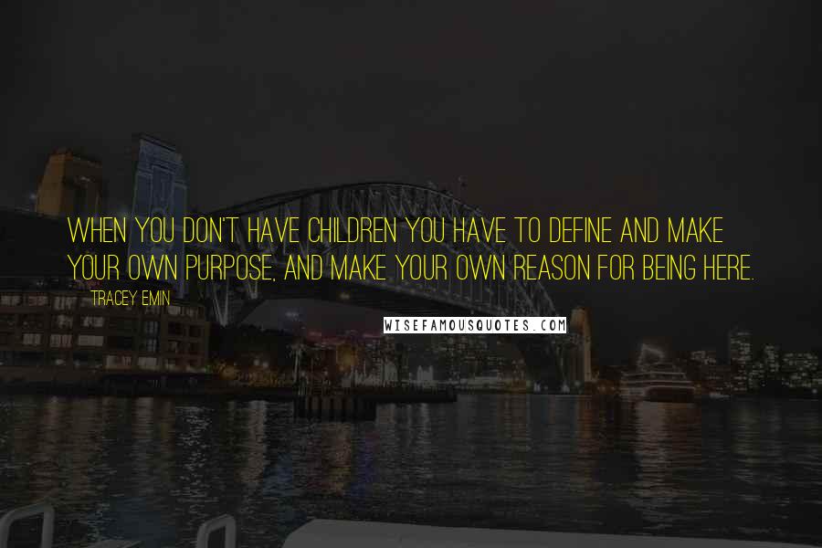 Tracey Emin Quotes: When you don't have children you have to define and make your own purpose, and make your own reason for being here.