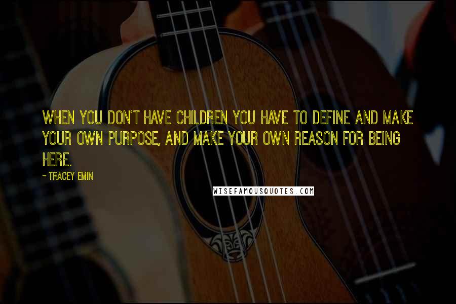 Tracey Emin Quotes: When you don't have children you have to define and make your own purpose, and make your own reason for being here.