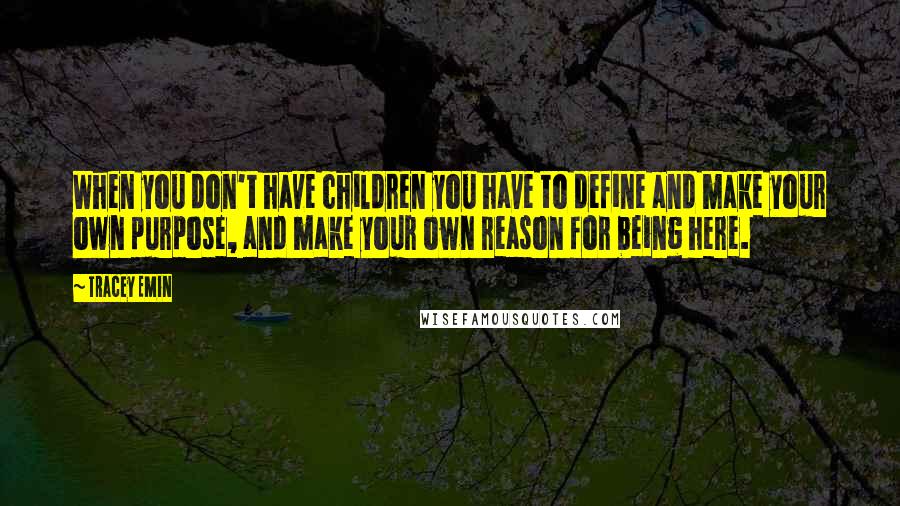 Tracey Emin Quotes: When you don't have children you have to define and make your own purpose, and make your own reason for being here.