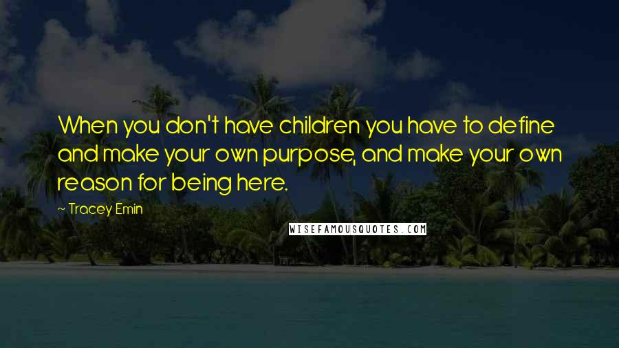 Tracey Emin Quotes: When you don't have children you have to define and make your own purpose, and make your own reason for being here.