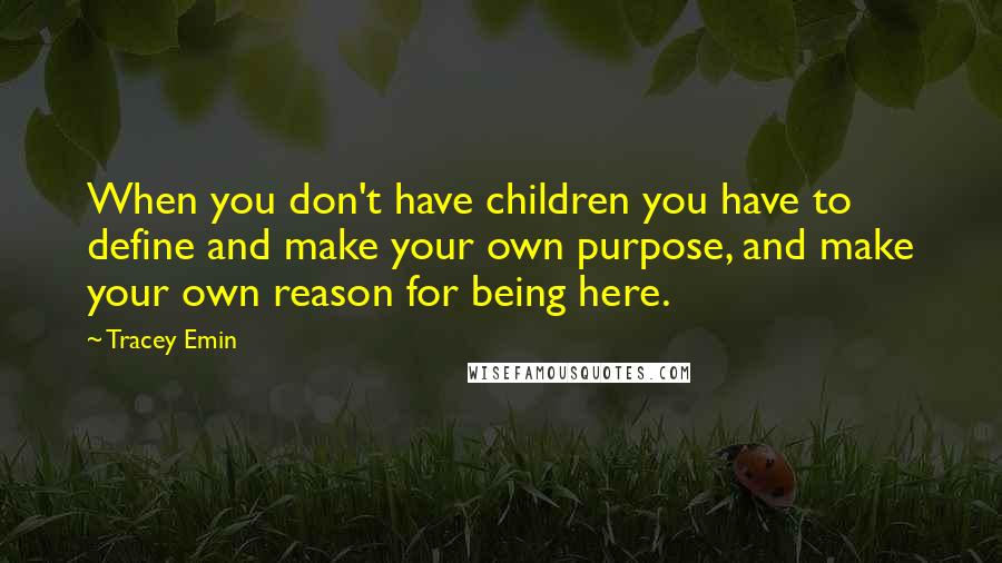 Tracey Emin Quotes: When you don't have children you have to define and make your own purpose, and make your own reason for being here.