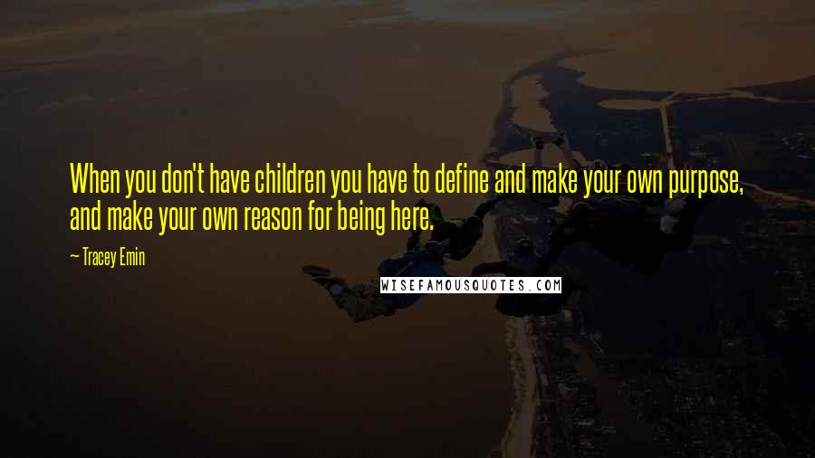 Tracey Emin Quotes: When you don't have children you have to define and make your own purpose, and make your own reason for being here.