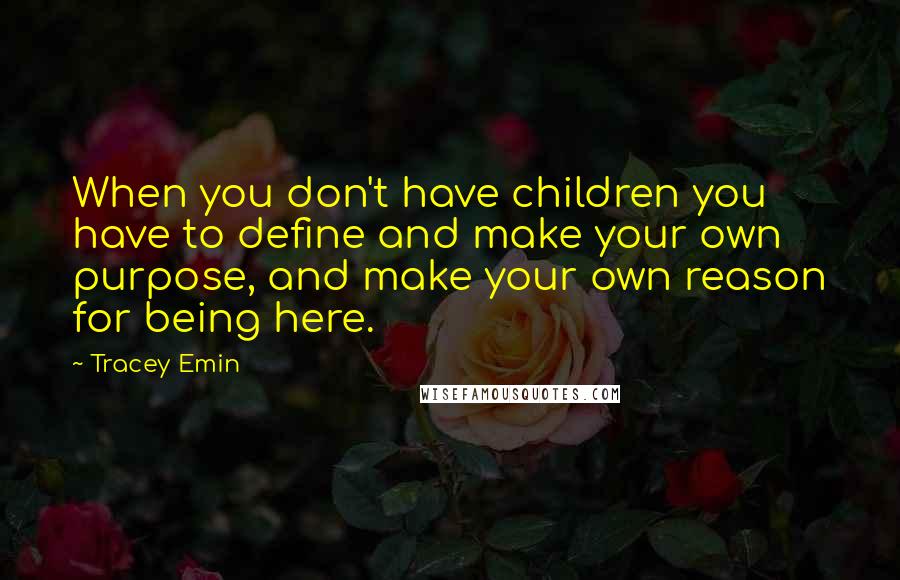 Tracey Emin Quotes: When you don't have children you have to define and make your own purpose, and make your own reason for being here.