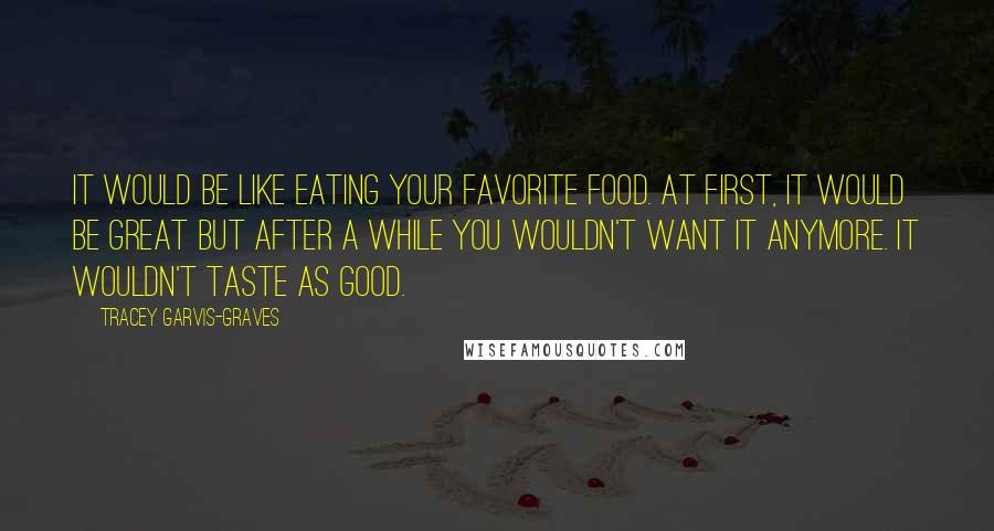 Tracey Garvis-Graves Quotes: It would be like eating your favorite food. At first, it would be great but after a while you wouldn't want it anymore. It wouldn't taste as good.