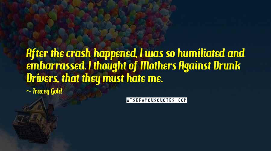 Tracey Gold Quotes: After the crash happened, I was so humiliated and embarrassed. I thought of Mothers Against Drunk Drivers, that they must hate me.