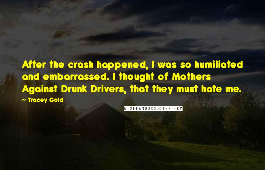 Tracey Gold Quotes: After the crash happened, I was so humiliated and embarrassed. I thought of Mothers Against Drunk Drivers, that they must hate me.