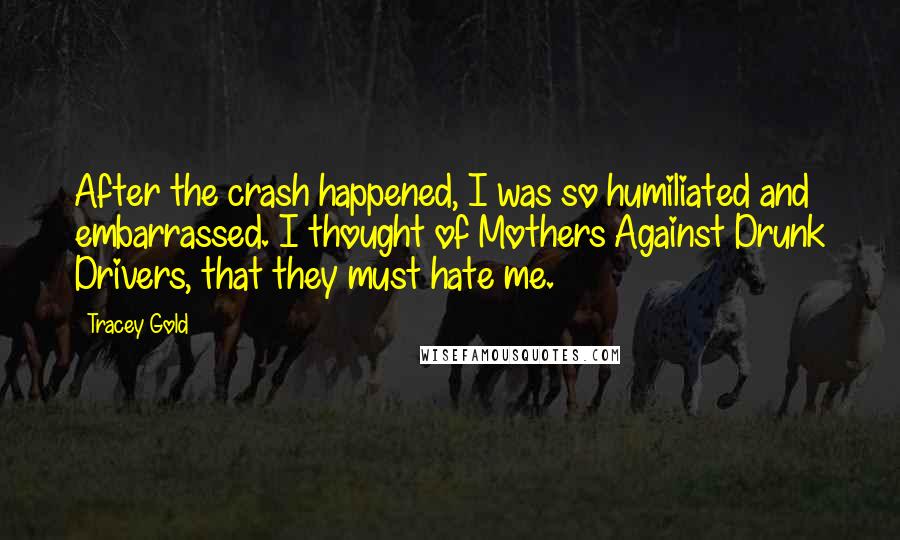 Tracey Gold Quotes: After the crash happened, I was so humiliated and embarrassed. I thought of Mothers Against Drunk Drivers, that they must hate me.