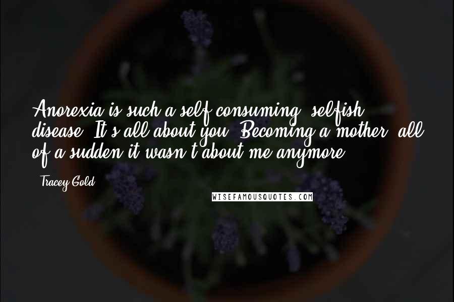 Tracey Gold Quotes: Anorexia is such a self-consuming, selfish disease. It's all about you. Becoming a mother, all of a sudden it wasn't about me anymore.