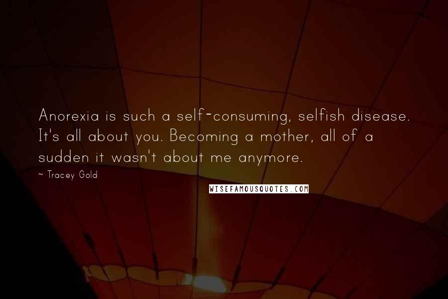 Tracey Gold Quotes: Anorexia is such a self-consuming, selfish disease. It's all about you. Becoming a mother, all of a sudden it wasn't about me anymore.