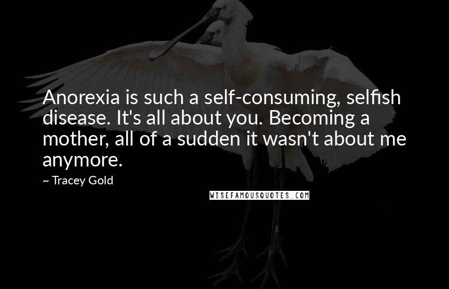 Tracey Gold Quotes: Anorexia is such a self-consuming, selfish disease. It's all about you. Becoming a mother, all of a sudden it wasn't about me anymore.