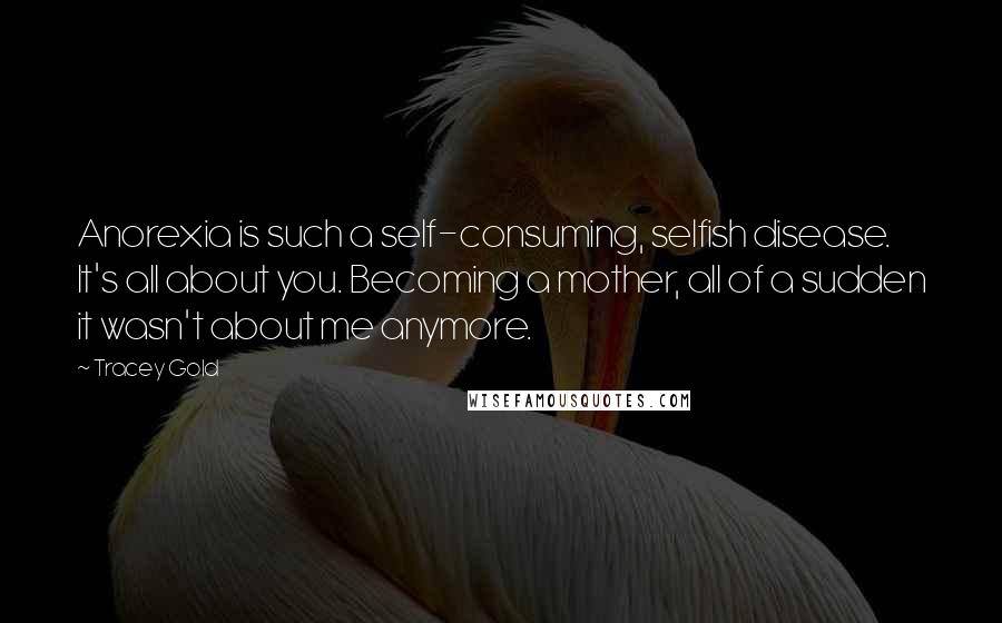 Tracey Gold Quotes: Anorexia is such a self-consuming, selfish disease. It's all about you. Becoming a mother, all of a sudden it wasn't about me anymore.