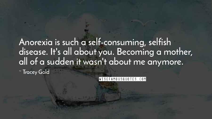 Tracey Gold Quotes: Anorexia is such a self-consuming, selfish disease. It's all about you. Becoming a mother, all of a sudden it wasn't about me anymore.