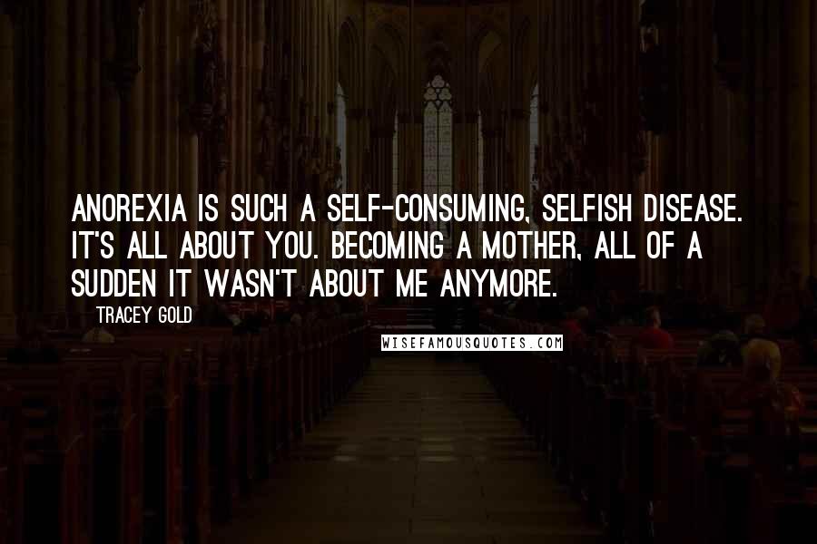Tracey Gold Quotes: Anorexia is such a self-consuming, selfish disease. It's all about you. Becoming a mother, all of a sudden it wasn't about me anymore.