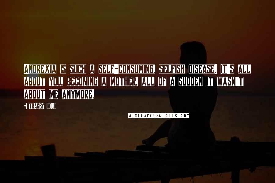 Tracey Gold Quotes: Anorexia is such a self-consuming, selfish disease. It's all about you. Becoming a mother, all of a sudden it wasn't about me anymore.