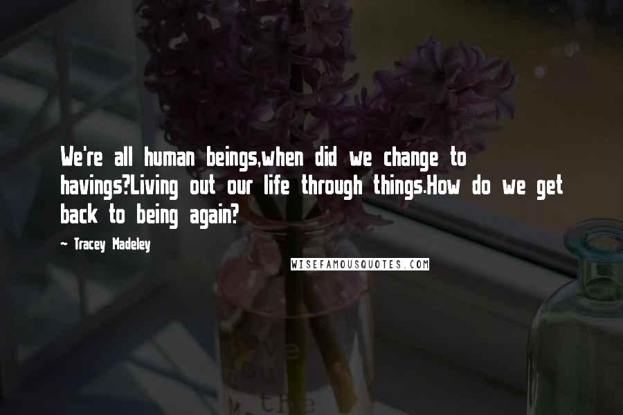 Tracey Madeley Quotes: We're all human beings,when did we change to havings?Living out our life through things.How do we get back to being again?