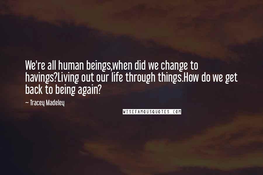 Tracey Madeley Quotes: We're all human beings,when did we change to havings?Living out our life through things.How do we get back to being again?