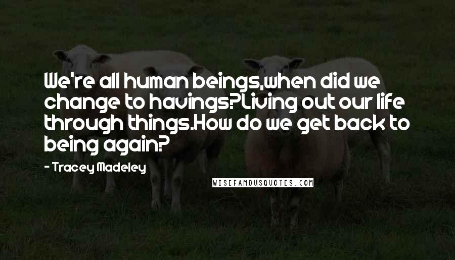 Tracey Madeley Quotes: We're all human beings,when did we change to havings?Living out our life through things.How do we get back to being again?