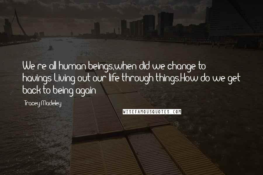 Tracey Madeley Quotes: We're all human beings,when did we change to havings?Living out our life through things.How do we get back to being again?