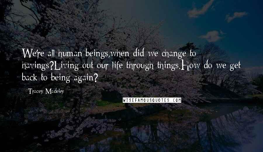 Tracey Madeley Quotes: We're all human beings,when did we change to havings?Living out our life through things.How do we get back to being again?