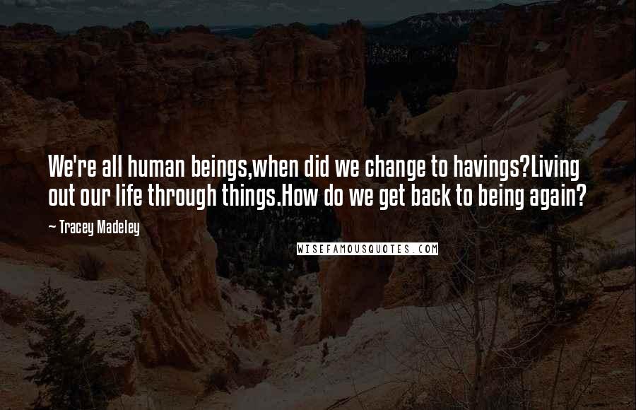 Tracey Madeley Quotes: We're all human beings,when did we change to havings?Living out our life through things.How do we get back to being again?