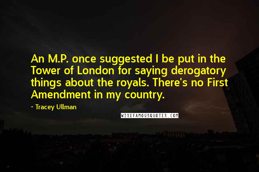 Tracey Ullman Quotes: An M.P. once suggested I be put in the Tower of London for saying derogatory things about the royals. There's no First Amendment in my country.