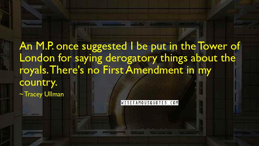 Tracey Ullman Quotes: An M.P. once suggested I be put in the Tower of London for saying derogatory things about the royals. There's no First Amendment in my country.