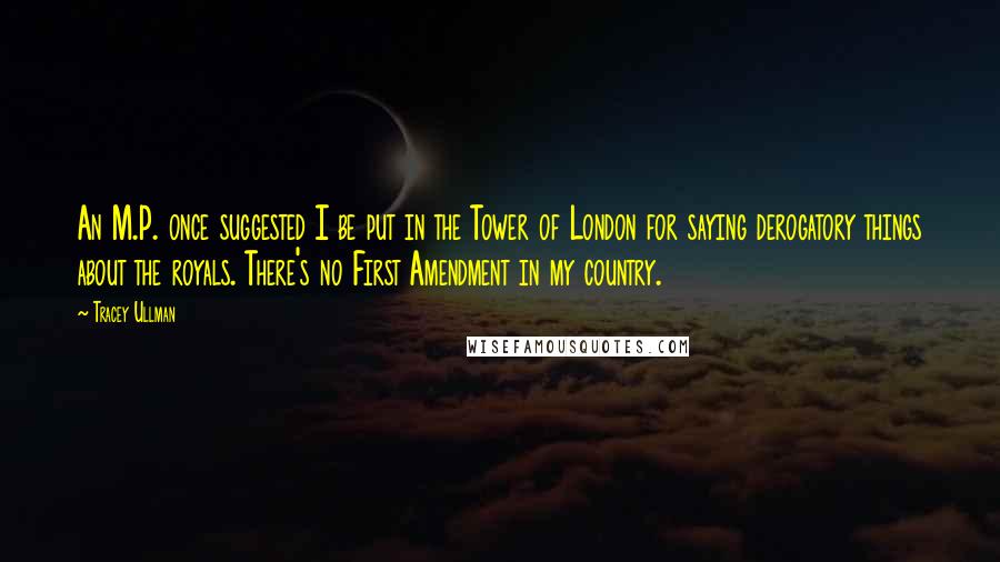 Tracey Ullman Quotes: An M.P. once suggested I be put in the Tower of London for saying derogatory things about the royals. There's no First Amendment in my country.