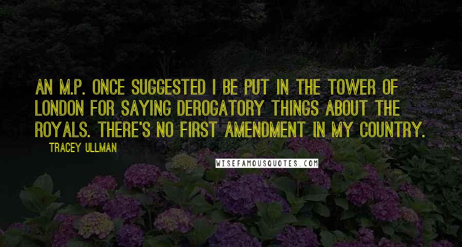 Tracey Ullman Quotes: An M.P. once suggested I be put in the Tower of London for saying derogatory things about the royals. There's no First Amendment in my country.