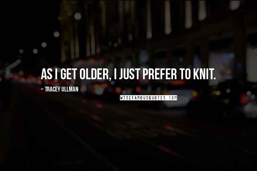 Tracey Ullman Quotes: As I get older, I just prefer to knit.