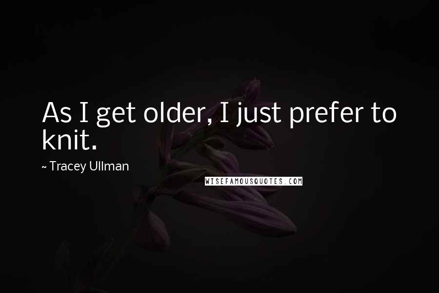 Tracey Ullman Quotes: As I get older, I just prefer to knit.