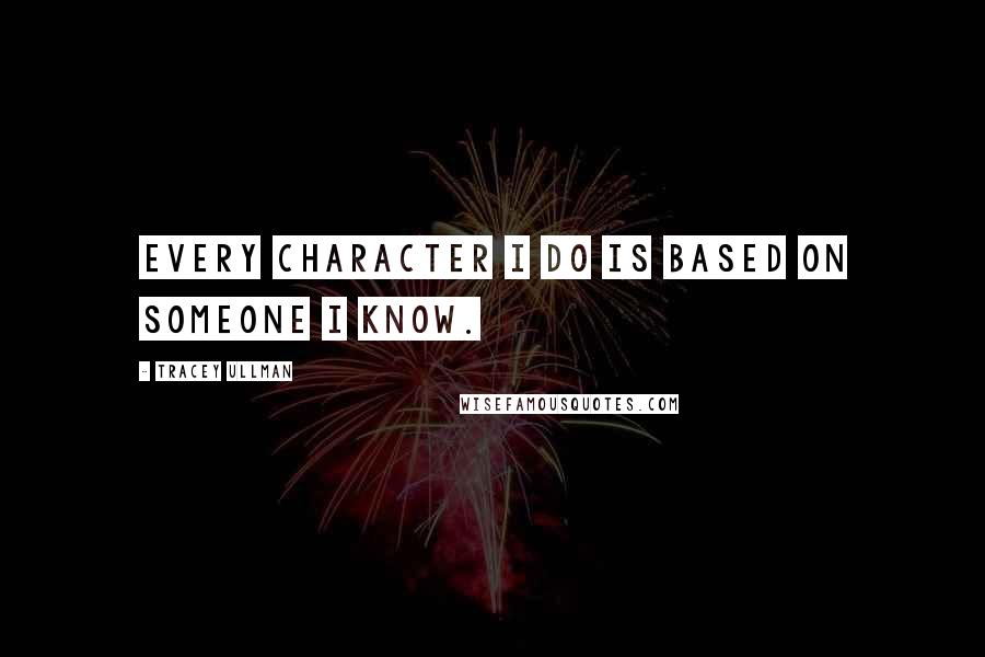 Tracey Ullman Quotes: Every character I do is based on someone I know.