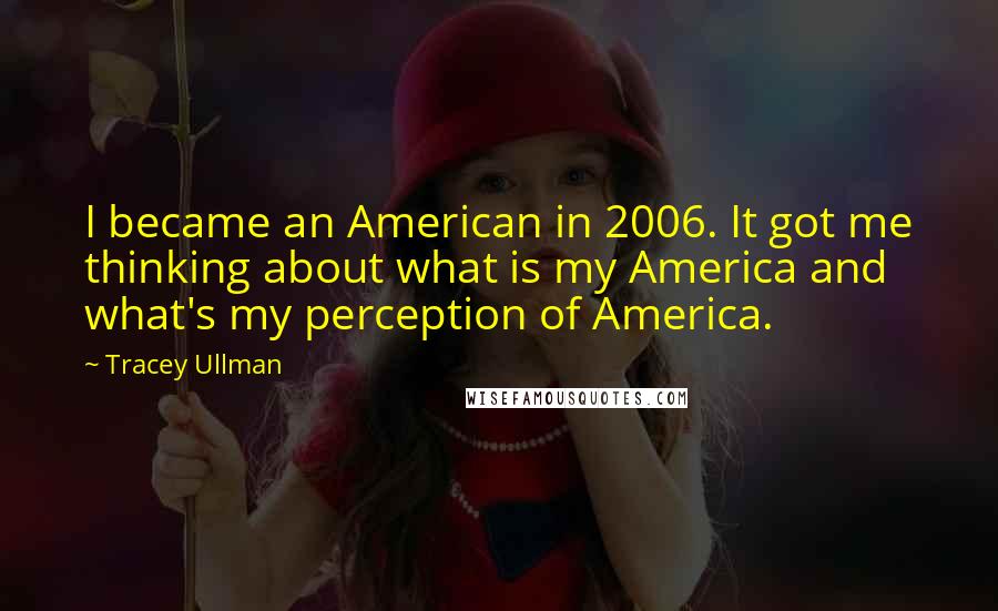 Tracey Ullman Quotes: I became an American in 2006. It got me thinking about what is my America and what's my perception of America.