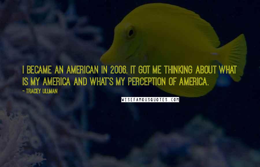 Tracey Ullman Quotes: I became an American in 2006. It got me thinking about what is my America and what's my perception of America.