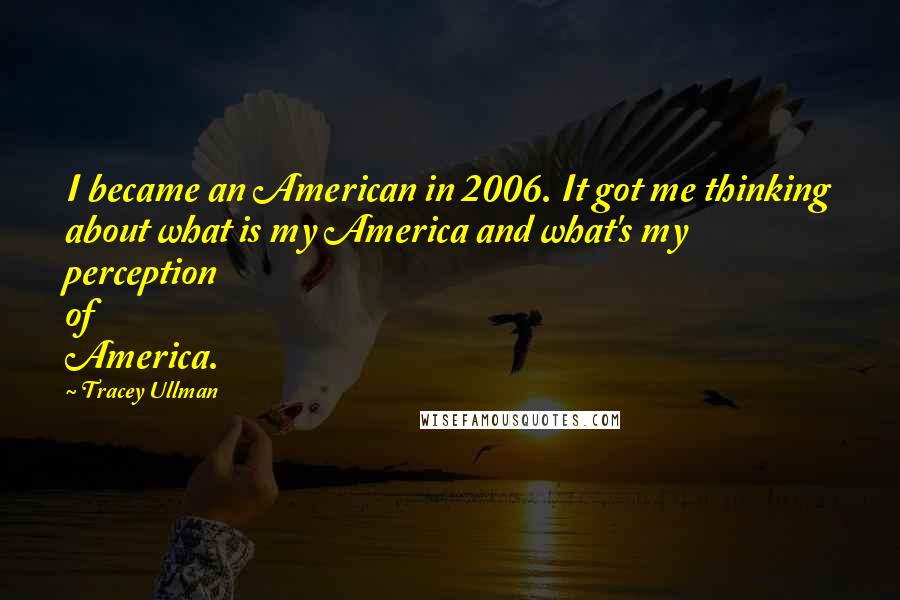 Tracey Ullman Quotes: I became an American in 2006. It got me thinking about what is my America and what's my perception of America.