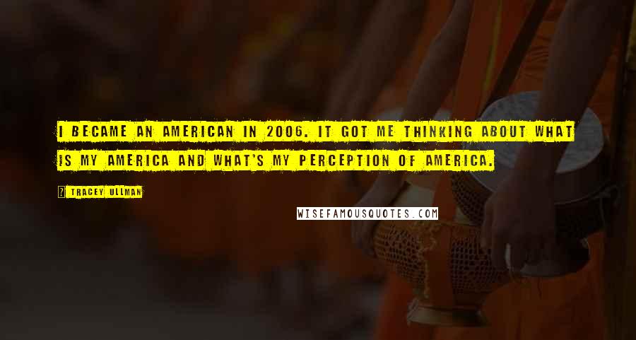 Tracey Ullman Quotes: I became an American in 2006. It got me thinking about what is my America and what's my perception of America.