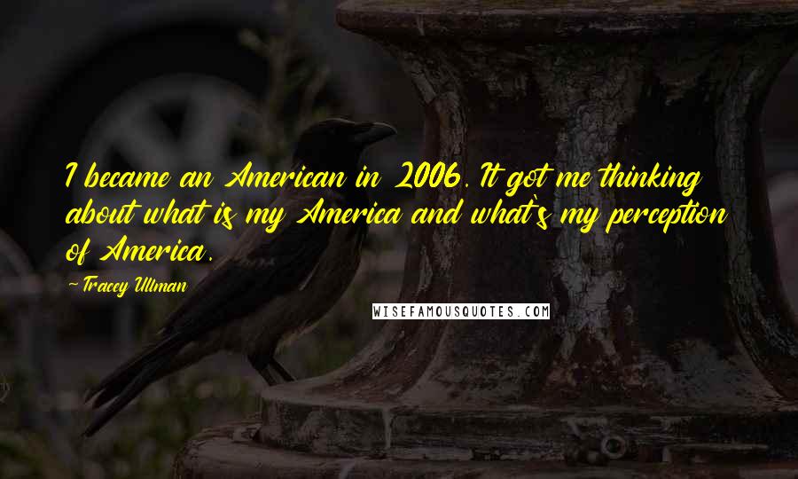 Tracey Ullman Quotes: I became an American in 2006. It got me thinking about what is my America and what's my perception of America.