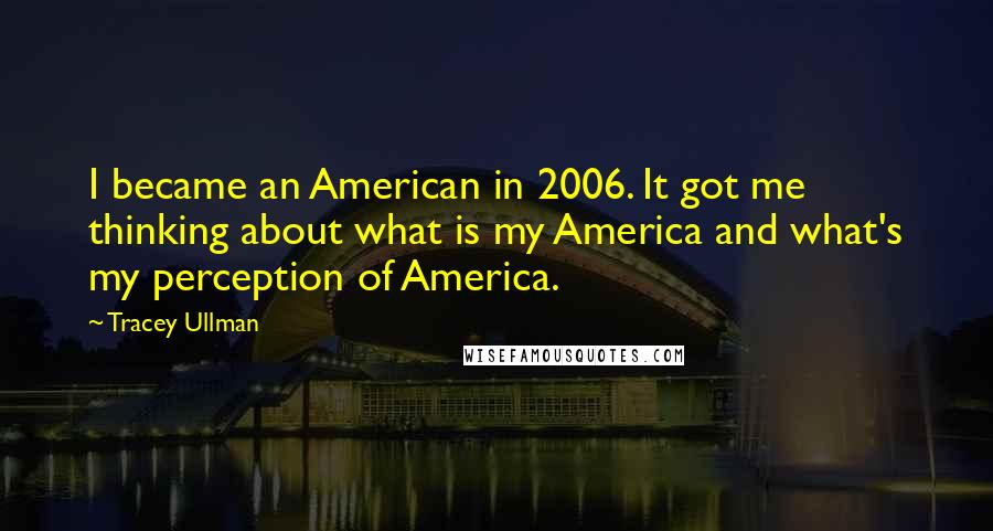 Tracey Ullman Quotes: I became an American in 2006. It got me thinking about what is my America and what's my perception of America.