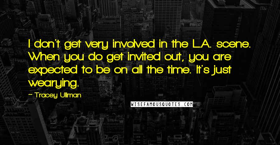 Tracey Ullman Quotes: I don't get very involved in the L.A. scene. When you do get invited out, you are expected to be on all the time. It's just wearying.