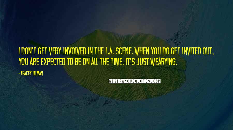 Tracey Ullman Quotes: I don't get very involved in the L.A. scene. When you do get invited out, you are expected to be on all the time. It's just wearying.