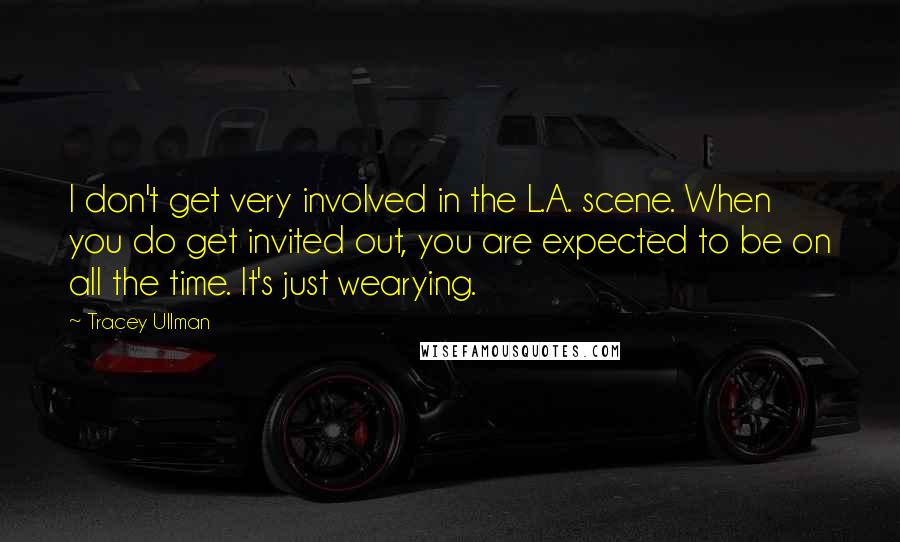 Tracey Ullman Quotes: I don't get very involved in the L.A. scene. When you do get invited out, you are expected to be on all the time. It's just wearying.