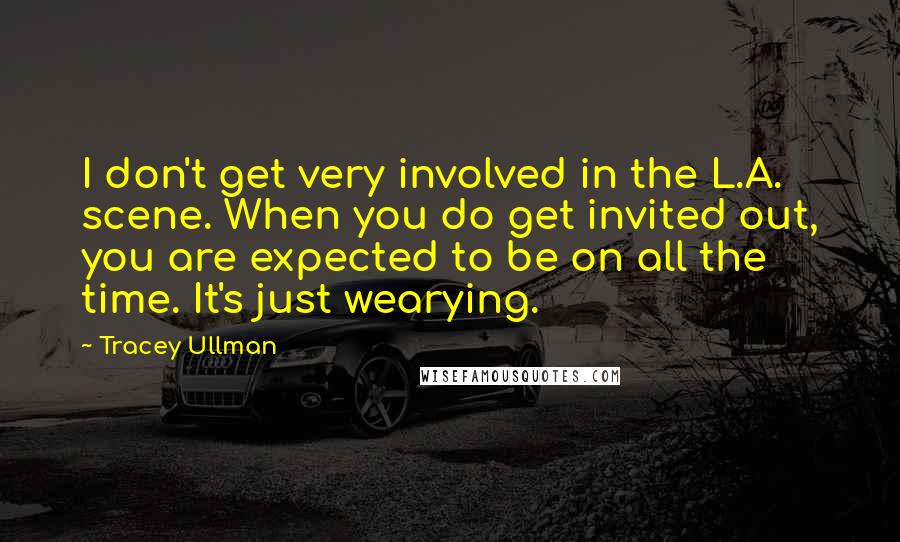 Tracey Ullman Quotes: I don't get very involved in the L.A. scene. When you do get invited out, you are expected to be on all the time. It's just wearying.