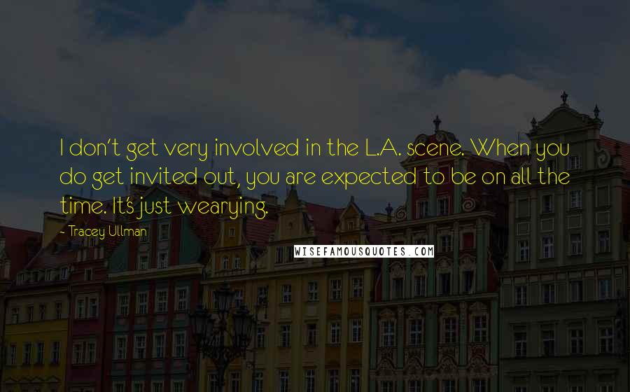 Tracey Ullman Quotes: I don't get very involved in the L.A. scene. When you do get invited out, you are expected to be on all the time. It's just wearying.