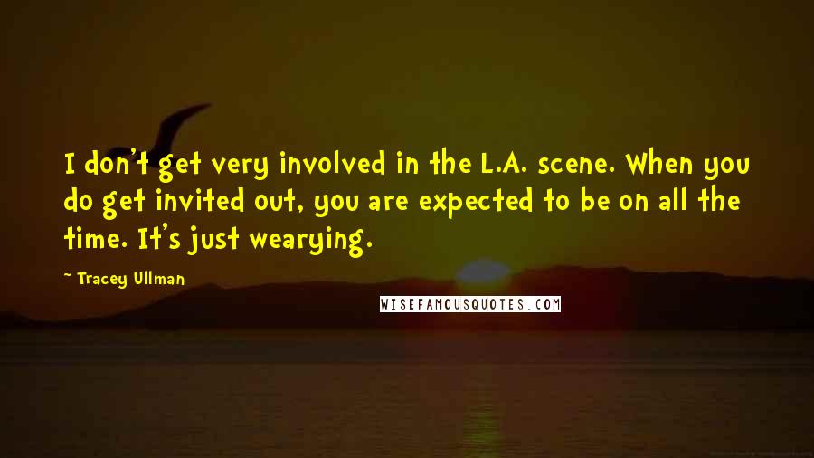 Tracey Ullman Quotes: I don't get very involved in the L.A. scene. When you do get invited out, you are expected to be on all the time. It's just wearying.