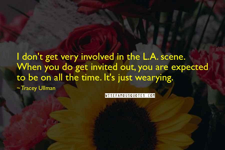 Tracey Ullman Quotes: I don't get very involved in the L.A. scene. When you do get invited out, you are expected to be on all the time. It's just wearying.