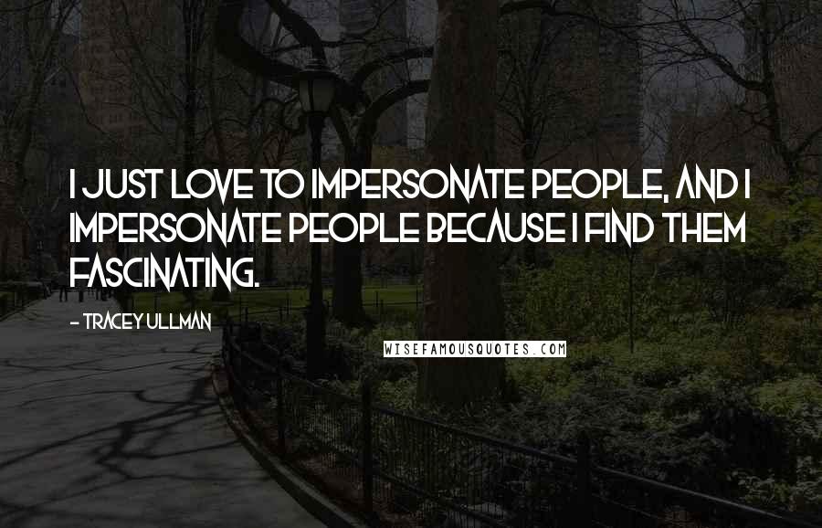 Tracey Ullman Quotes: I just love to impersonate people, and I impersonate people because I find them fascinating.