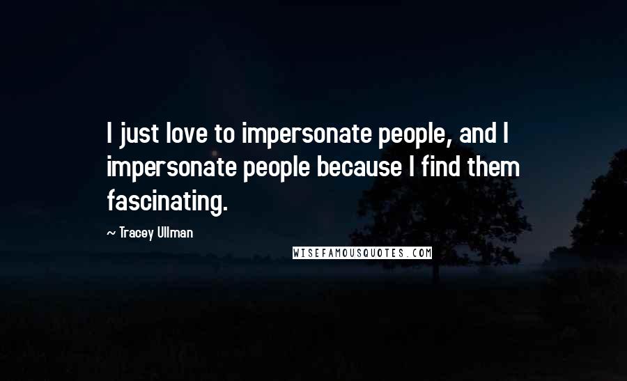 Tracey Ullman Quotes: I just love to impersonate people, and I impersonate people because I find them fascinating.