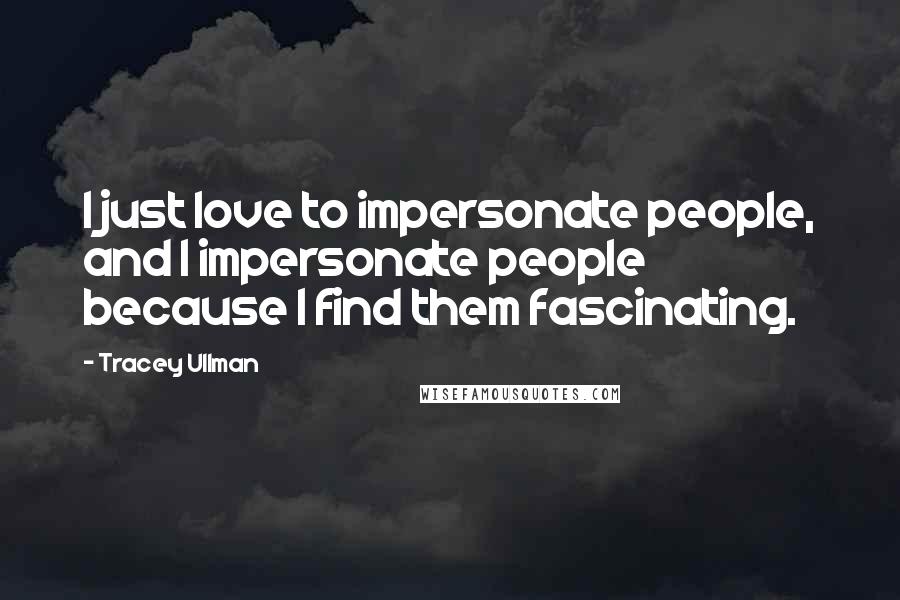 Tracey Ullman Quotes: I just love to impersonate people, and I impersonate people because I find them fascinating.