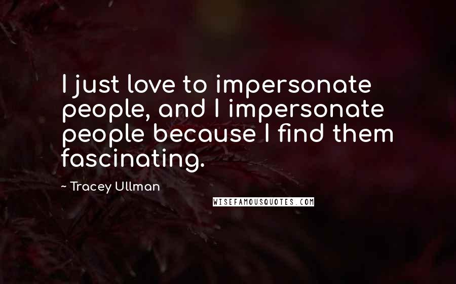 Tracey Ullman Quotes: I just love to impersonate people, and I impersonate people because I find them fascinating.